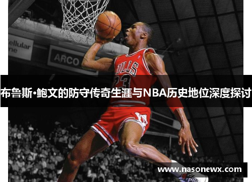 布鲁斯·鲍文的防守传奇生涯与NBA历史地位深度探讨